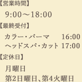 営業時間：9:00～18:00　最終受付：
（カラー・パーマ）16:00
（ヘッドスパ・カット）17:00
定休日：月曜日、第2日曜日、第4火曜日
